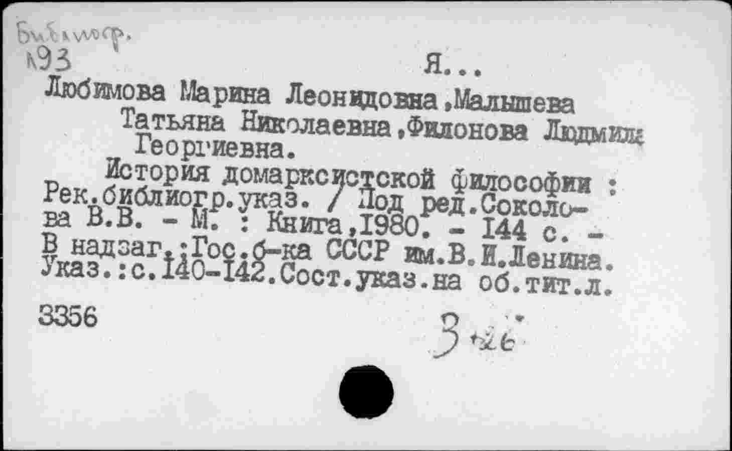 ﻿Б'аЛкхллФ»
*93	Я...
-Любимова Марина Леонид овна »Малышева
Татьяна Николаевна »Филонова Лвдмилг хеоргиевна.
ва В.В. - М. : Книга,198оГ- 144 с -
УказЦ^сГ14с'0?4§”па	И. Ленина.
•>каз..с.140-142.Сост.указ.на об.тит.л. 3356	о -